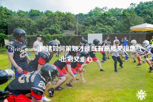 漳州团建如何策划才能既有高度又接地气出彩又走心