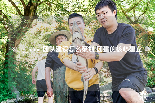 漳州团队建设怎么策划 团建的核心建立